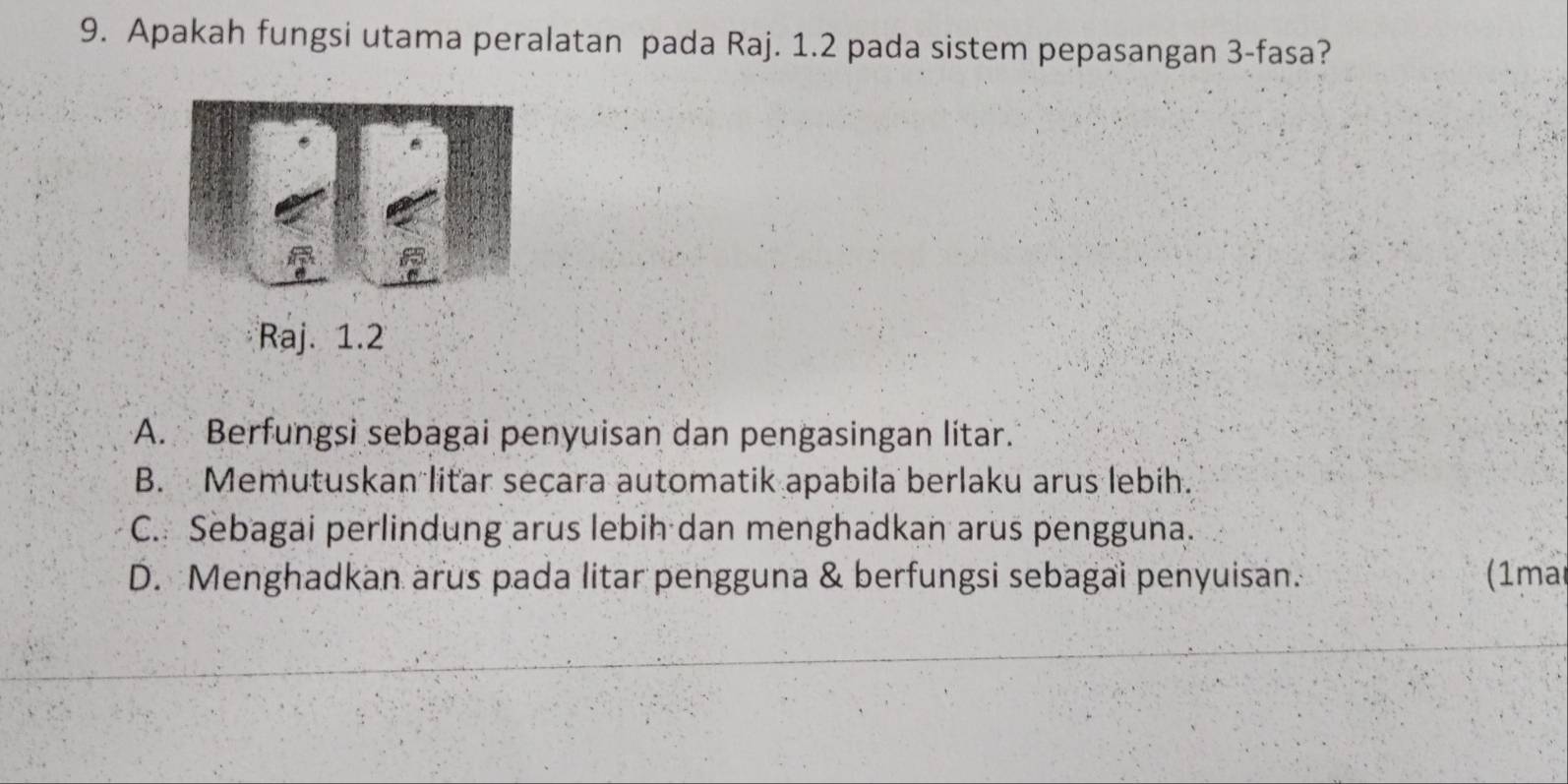 Apakah fungsi utama peralatan pada Raj. 1.2 pada sistem pepasangan 3 -fasa?
Raj. 1.2
A. Berfungsi sebagai penyuisan dan pengasingan lítar.
B. Memutuskan litar seçara automatik apabila berlaku arus lebih.
C. Sebagai perlindung arus lebih dan menghadkan arus pengguna.
D. Menghadkan arus pada litar pengguna & berfungsi sebagai penyuisan. (1ma