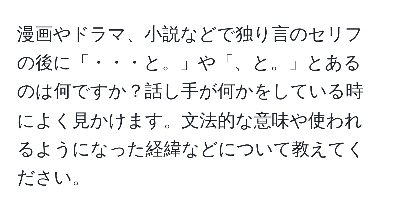 漫画やドラマ、小説などで独り言のセリフの後に「・・・と。」や「、と。」とあるのは何ですか？話し手が何かをしている時によく見かけます。文法的な意味や使われるようになった経緯などについて教えてください。