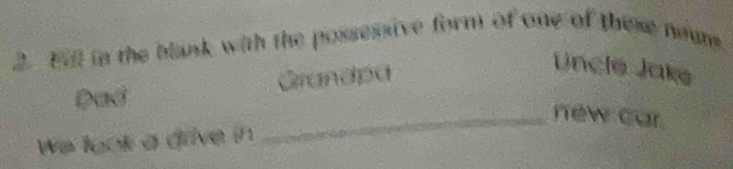 Fill in the blank with the possessive form of one of these neum. 
Dad Grandpa 
Uncle Jaké 
_new car. 
We look a drive in