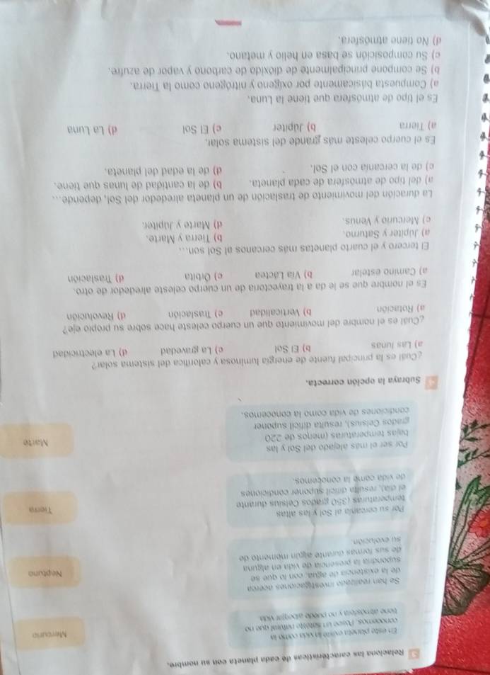 Relaciona las caractéristicas de cada planeta con su nombre.
En este planeta existó la vida como la
conocemos. Posse un sétélite naféral que no Mercurio
tiene atmósfera y no puède alberjar vida.
Se han realizado investigaciónes acerca
de la existencia de agua, con lo que se
supondría la presencia de vida en alguna Neptuno
de sus formas durante algún memento de
su evolución.
Por su cercanía al Sol y las altas Tierra
temperaturas (350 grados Celsíus durante
el día), resulta difcil suponer condiciones
de vida come la conocemos.
Por ser el más alejado del Sol y las Marte
bajas temperaturas (meños de 220
grados Ceísíus), resulta difícil suponer
condiciones de vida como la conocemos.
Subraya la opción correcta.
¿Cuál es la principal fuente de energía luminosa y calorífica del sistema solar?
a) Las lunas b) El Sol c) La gravedad d) La electricidad
¿Cuál es el nombre del movimiento que un cuerpo celeste hace sobre su propio eje?
a) Rotación b) Verticalidad e) Traslación d) Revolución
Es el nombre que se le da a la trayectoría de un cuerpo celeste alrededor de otro.
a) Camino estelar b) Vía Láctea e) Órbita d) Traslación
El tercero y el cuarto planetas más cercanos al Sol son...
a) Jupiter y Saturno. b) Tierra y Marte.
c) Mercurio y Venus. d) Marte y Júpiter.
La duración del movimiento de traslación de un planeta alrededor del Sol, depende...
a) del tipo de atmósfera de cada planeta. b) de la cantidad de lunas que tiene.
c) de la cercanía con el Sol. d) de la edad del planeta.
Es el cuerpo celeste más grande del sistema solar,
a) Tierra b) Jüpiter c) El Sol d) La Luna
Es el tipo de atmósfera que tiene la Luna.
a) Compuesta básicamente por oxígeno y nitrógeno como la Tierra.
b) Se compone principalmente de dióxido de carbono y vapor de azufre.
c) Su composición se basa en helio y metano.
d) No tiene atmosfera.