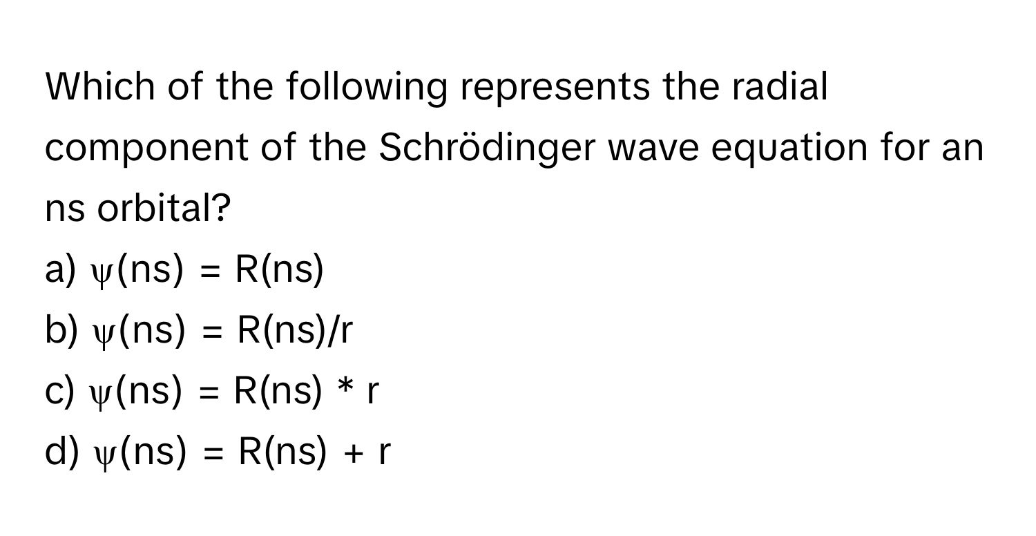 Which of the following represents the radial component of the Schrödinger wave equation for an ns orbital?

a) ψ(ns) = R(ns) 
b) ψ(ns) = R(ns)/r 
c) ψ(ns) = R(ns) * r 
d) ψ(ns) = R(ns) + r