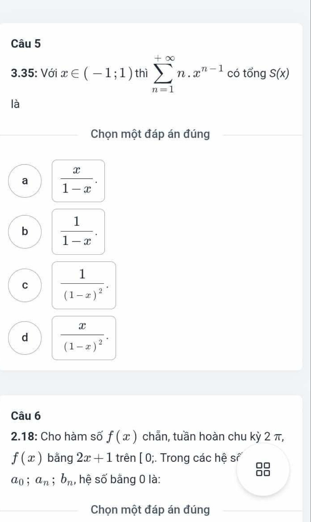 3.35: Với x∈ (-1;1) thì sumlimits _(n=1)^(+∈fty)n.x^(n-1) có tổng S(x)
là
Chọn một đáp án đúng
a  x/1-x .
b  1/1-x .
C frac 1(1-x)^2.
d frac x(1-x)^2. 
Câu 6
2.18: Cho hàm số f(x) chẵn, tuần hoàn chu kỳ 2 π,
f(x) bằng 2x+1 trên [ 0;. Trong các hệ số
a_0; a_n; b_n , hệ số bằng 0 là:
Chọn một đáp án đúng