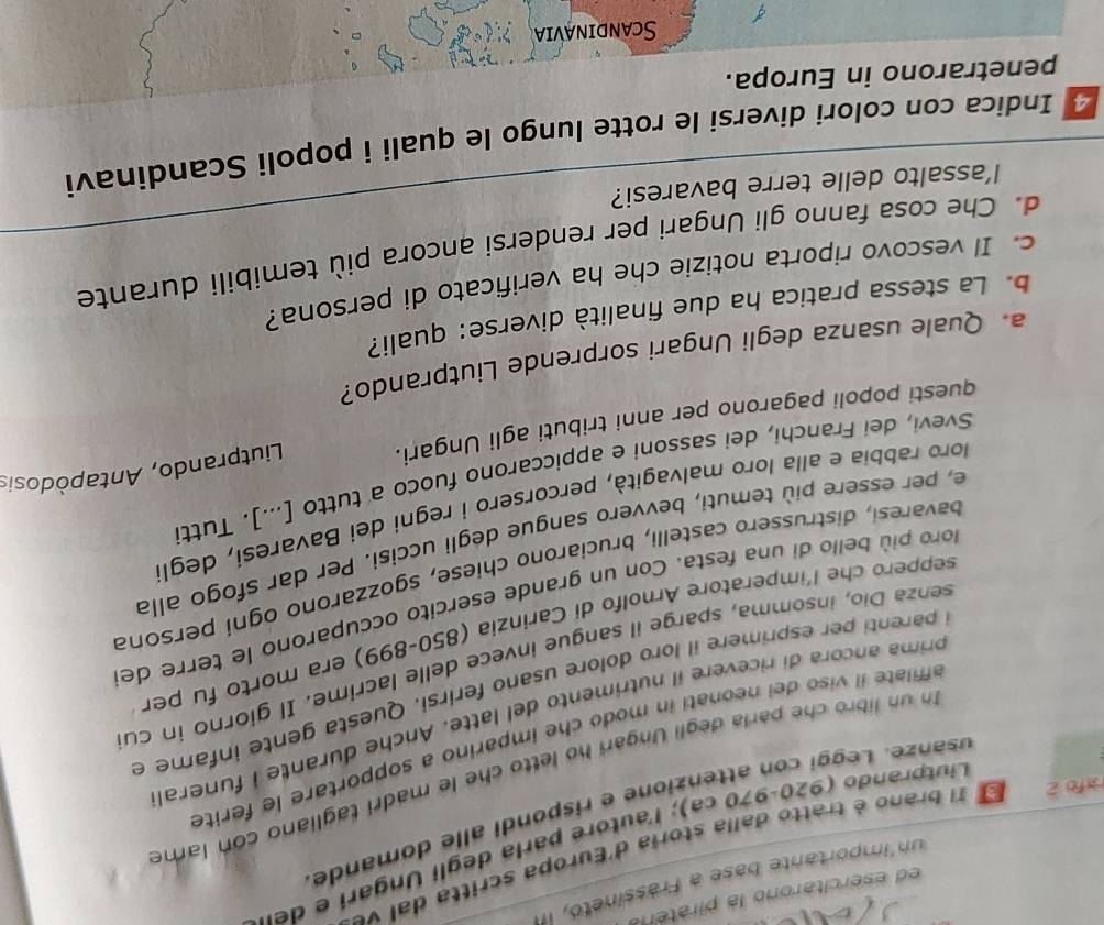 ed esercitarono la piratera
un'importante base a Frassíneto, i
rafo 2 E 1l brano é tratto dalla storia d'Europa scritta dal ve
Liutprando (920-970 ca); l'autore parla degli Ungari e der
usanze. Leggi con attenzione e rispondi alle domande
n un libro che paría degli Ungari ho letto che le madri tagliano con lame
affilate il viso dei neonati in modo che imparino a sopportare le ferite
prima ancora di ricevere il nutrimento del latte. Anche durante i funeral
i parenti per esprimere il loro dolore usano ferirsi. Questa gente infame e
senza Dio, insomma, sparge il sangue invece delle lacrime. Il giorno in cu
seppero che l'imperatore Arnolfo di Carinzia (850-899) era morto fu per
loro più bello di una festa. Con un grande esercito occuparono le terre de
bavaresi, distrussero castelli, bruciarono chiese, sgozzarono ogni persona
e, per essere più temuti, bevvero sangue degli uccisi. Per dar sfogo alla
loro rabbia e alla loro malvagità, percorsero i regni dei Bavaresi, degl
Svevi, dei Franchi, dei sassoni e appiccarono fuoco a tutto [...]. Tutti
questi popoli pagarono per anni tributi agli Ungari.  Liutprando, Antapòdosis
a. Quale usanza degli Ungari sorprende Liutprando?
b. La stessa pratica ha due finalità diverse: quali?
c. Il vescovo riporta notizie che ha verificato di persona?
d. Che cosa fanno gli Ungari per rendersi ancora più temibili durante
l’assalto delle terre bavaresi?
Indica con colori diversi le rotte lungo le quali i popoli Scandinavi
penetrarono in Europa.
Scandinavia