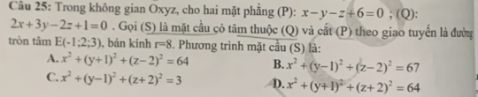 Trong không gian Oxyz, cho hai mặt phẳng (P): x-y-z+6=0;(Q)
2x+3y-2z+1=0. Gọi (S) là mặt cầu có tâm thuộc (Q) và cắt (P) theo giao tuyến là đường
tròn tâm E(-1;2;3) , bán kính r=8. Phương trình mặt cầu (S) là:
A. x^2+(y+1)^2+(z-2)^2=64 B. x^2+(y-1)^2+(z-2)^2=67
C. x^2+(y-1)^2+(z+2)^2=3 D. x^2+(y+1)^2+(z+2)^2=64