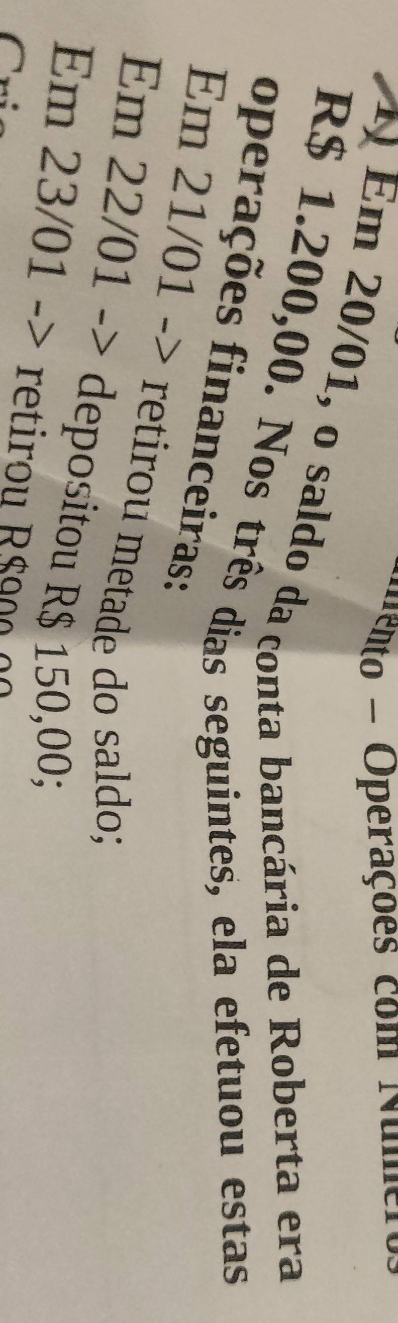 eto - Operações com Num 
1 Em 20/01, o saldo da conta bancária de Roberta era
R$ 1.200,00. Nos três dias seguintes, ela efetuou estas 
operações financeiras: 
Em 21/01 -> retirou metade do saldo; 
Em 22/01 -> depositou R$ 150,00; 
Em 23/01 -> retiro