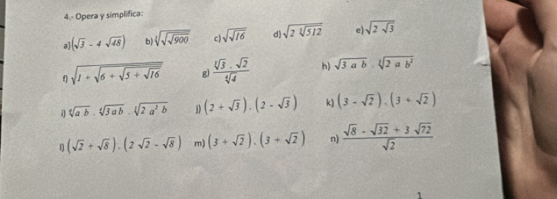 4.- Opera y simplifica: 
a (sqrt(3)-4sqrt(48)) b) sqrt[3](sqrt 900) c) sqrt(sqrt 16) d) sqrt(2sqrt [3]512) e) sqrt(2sqrt 3)
f) sqrt(1+sqrt 6+sqrt 5+sqrt 16) g)  sqrt[3](3)· sqrt(2)/sqrt[4](4)  h) sqrt(3ab)· sqrt[3](2ab^2)
i) sqrt[4](ab)· sqrt[4](3ab)· sqrt[3](2a^2b) j) (2+sqrt(3)).(2-sqrt(3)) k) (3-sqrt(2)).(3+sqrt(2))
f) (sqrt(2)+sqrt(8)).(2sqrt(2)-sqrt(8)) m) (3+sqrt(2)).(3+sqrt(2)) n)  (sqrt(8)-sqrt(32)+3sqrt(72))/sqrt(2) 