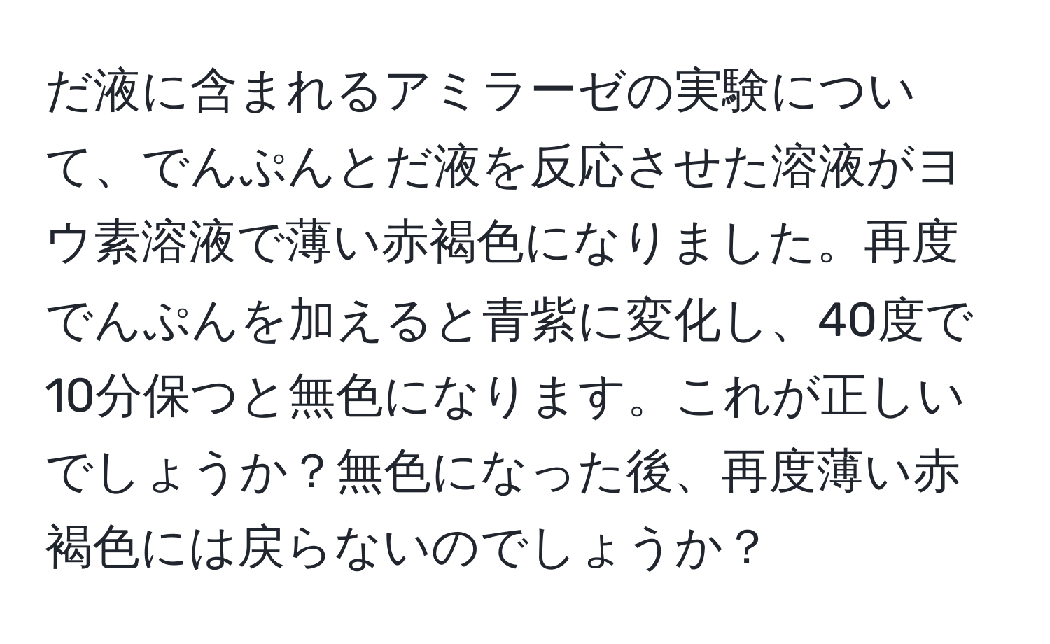 だ液に含まれるアミラーゼの実験について、でんぷんとだ液を反応させた溶液がヨウ素溶液で薄い赤褐色になりました。再度でんぷんを加えると青紫に変化し、40度で10分保つと無色になります。これが正しいでしょうか？無色になった後、再度薄い赤褐色には戻らないのでしょうか？