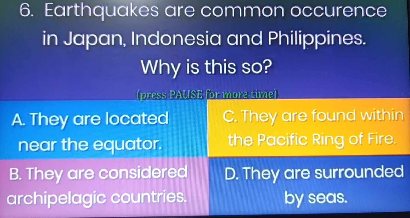 Earthquakes are common occurence
in Japan, Indonesia and Philippines.
Why is this so?
(press PAUSE for more time)
A. They are located C. They are found within
near the equator.
the Pacific Ring of Fire.
B. They are considered D. They are surrounded
archipelagic countries. by seas.