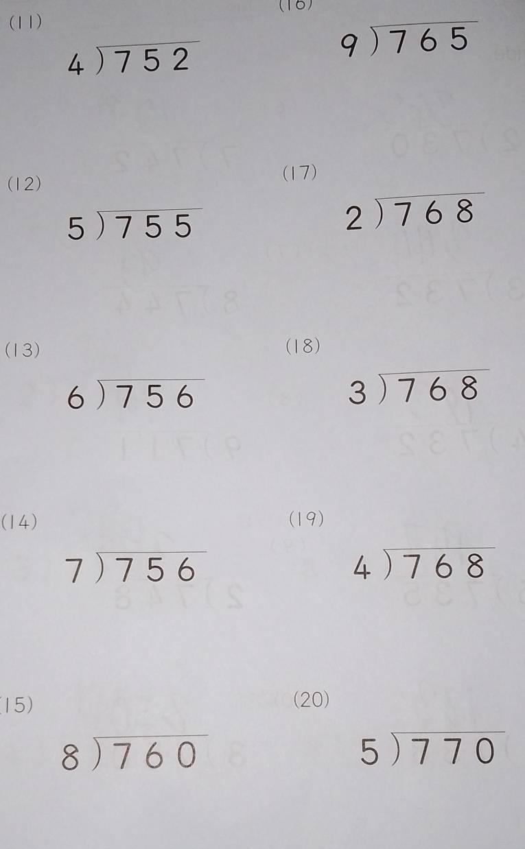 (16) 
(11)
beginarrayr 4encloselongdiv 752endarray
beginarrayr 9encloselongdiv 765endarray
(12) 
(17)
5encloselongdiv 755
beginarrayr 2encloselongdiv 768endarray
(13) (18)
beginarrayr 6encloselongdiv 756endarray
beginarrayr 3encloselongdiv 768endarray
(14) (19)
beginarrayr 7encloselongdiv 756endarray
beginarrayr 4encloselongdiv 768endarray
15) (20)
beginarrayr 8encloselongdiv 760endarray
5encloselongdiv 770