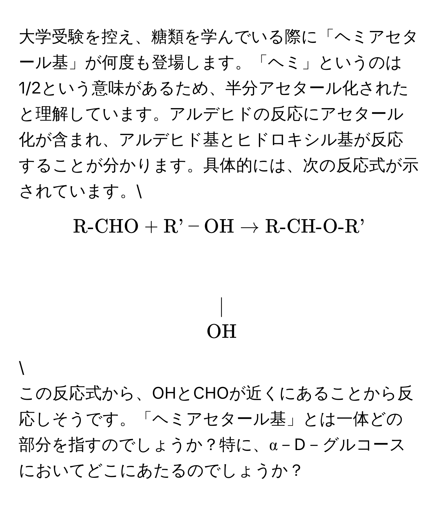 大学受験を控え、糖類を学んでいる際に「ヘミアセタール基」が何度も登場します。「ヘミ」というのは1/2という意味があるため、半分アセタール化されたと理解しています。アルデヒドの反応にアセタール化が含まれ、アルデヒド基とヒドロキシル基が反応することが分かります。具体的には、次の反応式が示されています。 
[ R-CHO + R'-OH arrow R-CH-O-R'             |    OH ]  
この反応式から、OHとCHOが近くにあることから反応しそうです。「ヘミアセタール基」とは一体どの部分を指すのでしょうか？特に、α－D－グルコースにおいてどこにあたるのでしょうか？