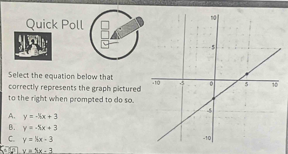 Quick Poll
Select the equation below that
correctly represents the graph pictured
to the right when prompted to do so.
A. y=-1/5x+3
B. y=-4/5x+3
C. y=1/5x-3
y=4x-3