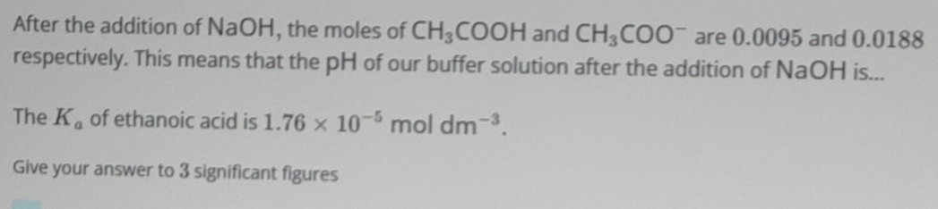 After the addition of NaOH, the moles of CH_3COOH and CH_3COO^- are 0.0095 and 0.0188
respectively. This means that the pH of our buffer solution after the addition of NaOH is... 
The K_a of ethanoic acid is 1.76* 10^(-5)moldm^(-3). 
Give your answer to 3 significant figures