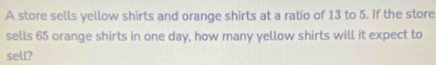 A store sells yellow shirts and orange shirts at a ratio of 13 to 5. If the store 
sells 65 orange shirts in one day, how many yellow shirts will it expect to 
sell?