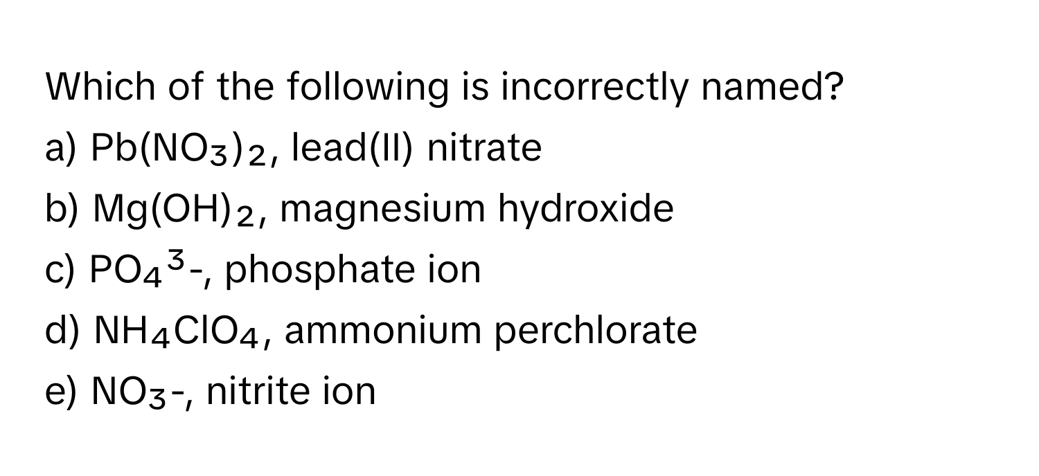 Which of the following is incorrectly named?

a) Pb(NO₃)₂, lead(II) nitrate
b) Mg(OH)₂, magnesium hydroxide
c) PO₄³-, phosphate ion
d) NH₄ClO₄, ammonium perchlorate
e) NO₃-, nitrite ion