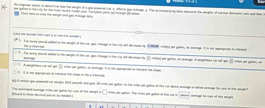 Points: 0.5 of 1 Sav
An engineer wants to determine how the weight of a gas-powered car, x, affects gas mileage, y. The accompanying data represent the weights of various domestic cars and their r
per gallon in the city for the most recent model year. Complete parts (a) through (d) below
⊥ Click here to view the weight and gas mileage data.
(Use the answer from part a to find this answer)
For every pound added to the weight of the car, gas mileage in the city will decrease by 0.00588 mile(s) per gallon, on average. It is not appropriate to interpret
the y-intercept.
B. For every pound added to the weight of the car, gas mileage in the city will decrease by mile(s) per gallon, on average. A weightless car will get miles per gallon, on
average.
C. A weightless car will get miles per gallon, on average. It is not appropriate to interpret the slope.
D. It is not appropriate to interpret the slope or the y-intercept
(c) A certain gas-powered car weighs 3551 pounds and gets 18 miles per gallon. Is the miles per gallon of this car above average or below average for cars of this weight?
The estimated average miles per gallon for cars of this weight is miles per gallon. The miles per gallon of this car is above average for cars of this weight.
(Round to three decimal places as needed.)