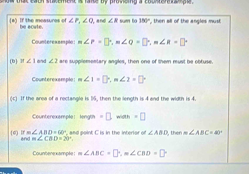 show that each statement is faise by proviaing a counterezample . 
(a) If the measures of ∠ P, ∠ Q , and ∠ R sum to 180° , then all of the angles must 
be acute. 
Counterexample: m∠ P=□°, m∠ Q=□°, m∠ R=□°
(b) If ∠ 1 and ∠ 2 are supplementary angles, then one of them must be obtuse. 
Counterexample: m∠ 1=□°, m∠ 2=□°
(c) If the area of a rectangle is 16, then the length is 4 and the width is 4. 
Counterexample: en gth =□ , width =□ 
(d) If m∠ ABD=60° , and point C is in the interior of ∠ ABD , then m∠ ABC=40°
and m∠ CBD=20°. 
Counterexample: m∠ ABC=□°, m∠ CBD=□°