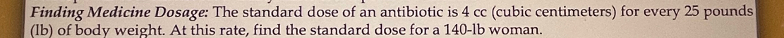 Finding Medicine Dosage: The standard dose of an antibiotic is 4 cc (cubic centimeters) for every 25 pounds
(lb) of body weight. At this rate, find the standard dose for a 140-lb woman.