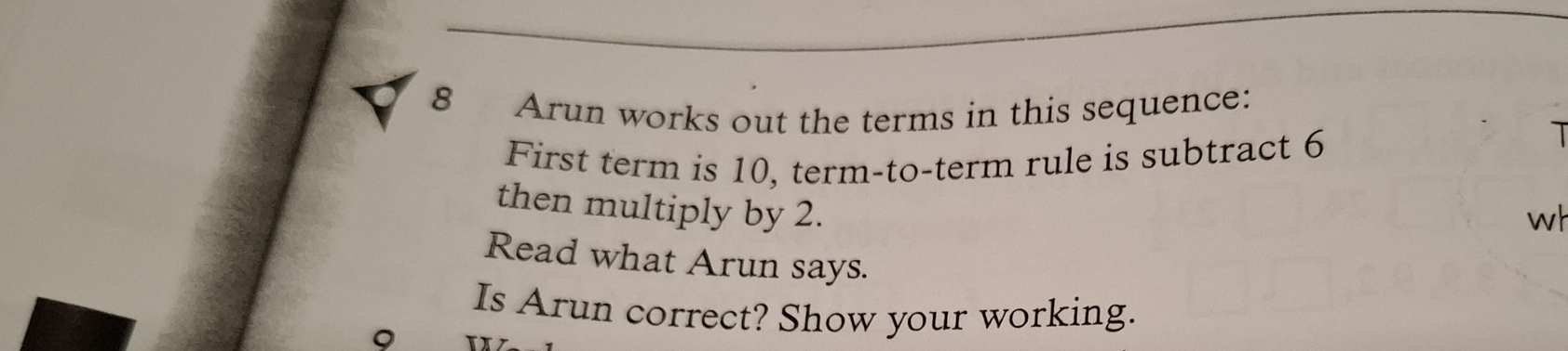 Arun works out the terms in this sequence: 
First term is 10, term-to-term rule is subtract 6
T 
then multiply by 2. 
wh 
Read what Arun says. 
Is Arun correct? Show your working. 
9