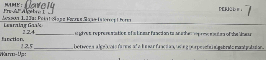 NAME : 
Pre-AP Algebra 1 
PERIOD # : 
Lesson 1.13a: Point-Slope Versus Slope-Intercept Form 
Learning Goals: 
1.2.4 _a given representation of a linear function to another representation of the linear 
function. 
1.2.5 _between algebraic forms of a linear function, using purposeful algebraic manipulation. 
Warm-Up: