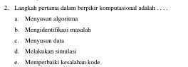 Langkah pertama dalam berpikir komputasional adalah . . . .
a. Menyusun algoritma
b. Mengidentifikasi masalah
c. Menyusun data
d. Melakukan simulasi
e. Memperbaiki kesalahan kode