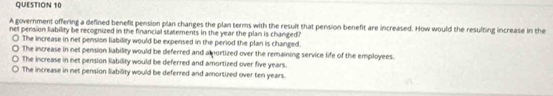 A government offering a defined benefit pension plan changes the plan terms with the result that pension benefit are increased. How would the resulting increase in the
net pension liability be recognized in the financial statements in the year the plan is changed?
The increase in net pension liability would be expensed in the period the plan is changed.
The increase in net pension liability would be deferred and a mortized over the remaining service life of the employees.
The increase in net pension liability would be deferred and amortized over five years.
The increase in net pension liability would be deferred and amortized over ten years.