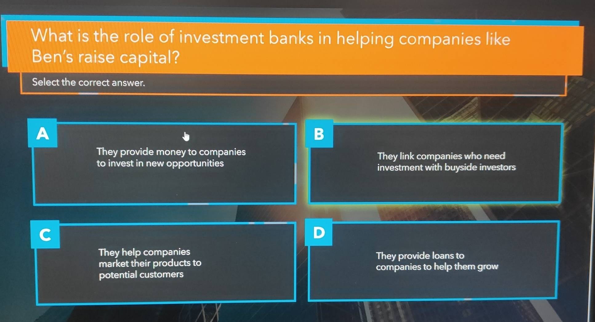 What is the role of investment banks in helping companies like
Ben's raise capital?
Select the correct answer.
A
B
They provide money to companies
They link companies who need
to invest in new opportunities
investment with buyside investors
C
They help companies
They provide loans to
market their products to
companies to help them grow
potential customers