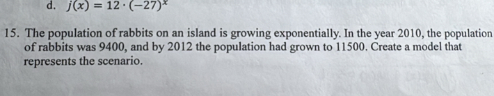 d. j(x)=12· (-27)^x
15. The population of rabbits on an island is growing exponentially. In the year 2010, the population
of rabbits was 9400, and by 2012 the population had grown to 11500. Create a model that
represents the scenario.