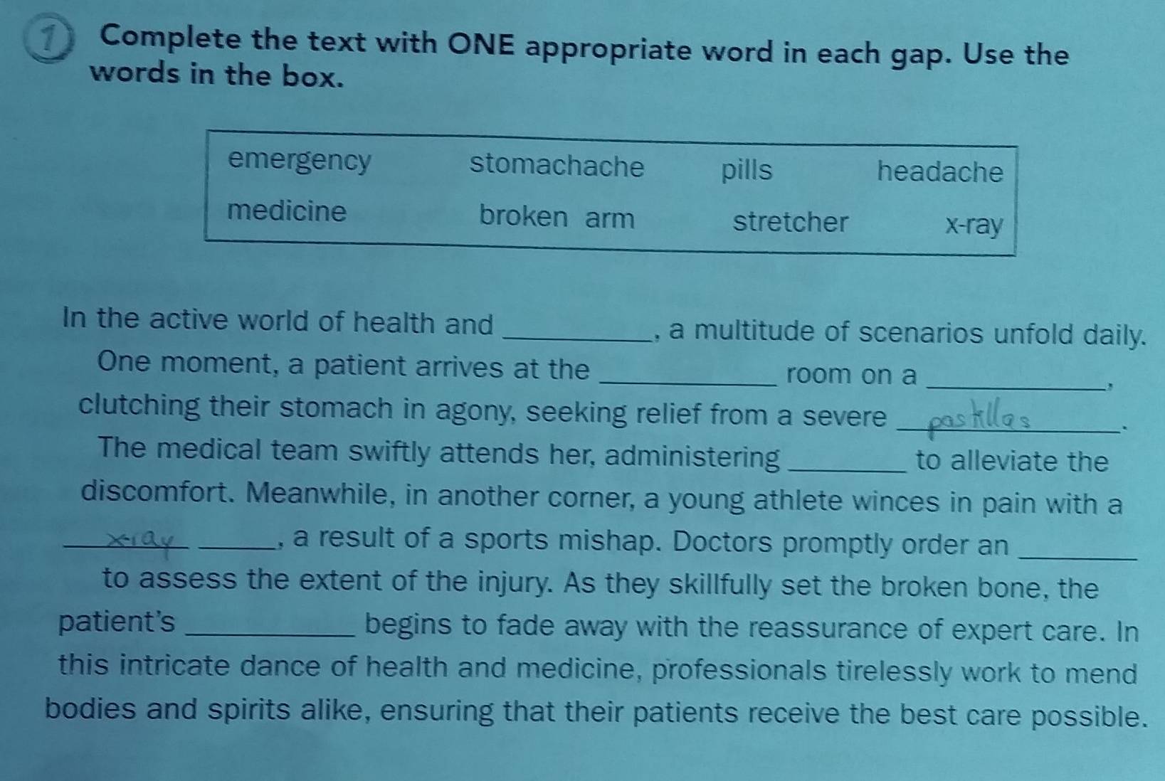 Complete the text with ONE appropriate word in each gap. Use the
words in the box.
emergency stomachache pills headache
medicine broken arm
stretcher x -ray
In the active world of health and _, a multitude of scenarios unfold daily.
One moment, a patient arrives at the _room on a_
clutching their stomach in agony, seeking relief from a severe_
.
The medical team swiftly attends her, administering _to alleviate the
discomfort. Meanwhile, in another corner, a young athlete winces in pain with a
__, a result of a sports mishap. Doctors promptly order an_
to assess the extent of the injury. As they skillfully set the broken bone, the
patient's _begins to fade away with the reassurance of expert care. In
this intricate dance of health and medicine, professionals tirelessly work to mend
bodies and spirits alike, ensuring that their patients receive the best care possible.