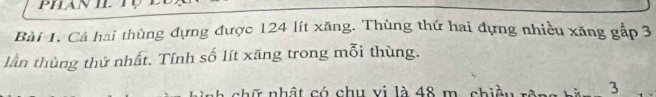 Cá hai thùng dựng được 124 lít xăng. Thùng thứ hai đựng nhiều xăng gấp 3
lần thùng thứ nhất. Tính số lít xãng trong mỗi thùng. 
chữ nhật có chu vi là 48 m. chiềt 
3