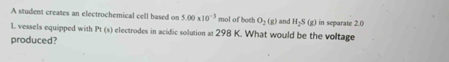 A student creates an electrochemical cell based on 5.00* 10^(-3) mol of both O_2(g) and H_2S(g) in separate 2.0
L vessels equipped with Pt(s) electrodes in acidic solution at 298 K. What would be the voltage 
produced?