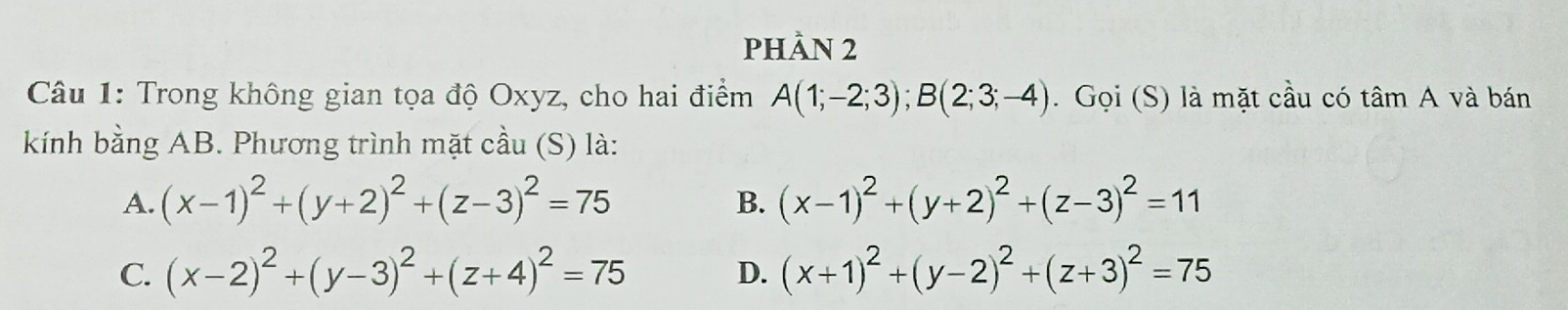 phÀn 2
Câu 1: Trong không gian tọa độ Oxyz, cho hai điểm A(1;-2;3); B(2;3;-4). Gọi (S) là mặt cầu có tâm A và bán
kính bằng AB. Phương trình mặt cầu (S) là:
A. (x-1)^2+(y+2)^2+(z-3)^2=75 (x-1)^2+(y+2)^2+(z-3)^2=11
B.
C. (x-2)^2+(y-3)^2+(z+4)^2=75 D. (x+1)^2+(y-2)^2+(z+3)^2=75