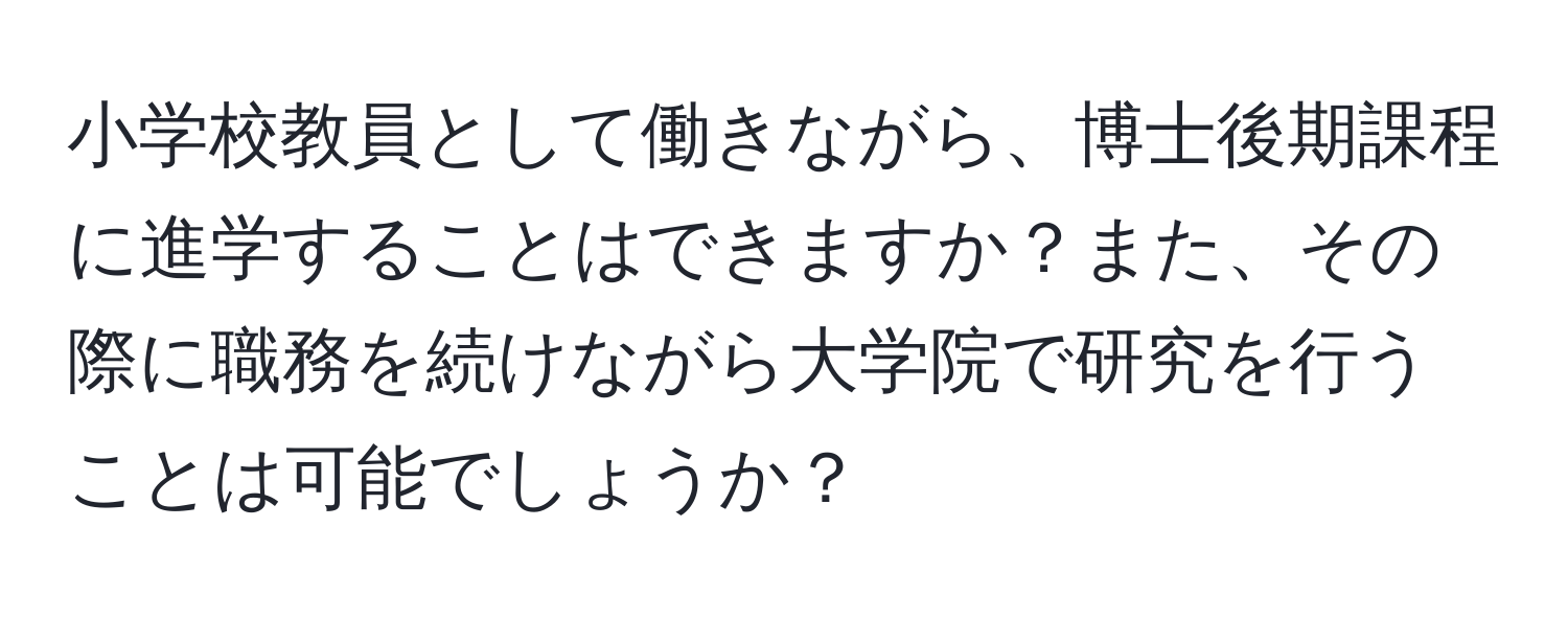 小学校教員として働きながら、博士後期課程に進学することはできますか？また、その際に職務を続けながら大学院で研究を行うことは可能でしょうか？