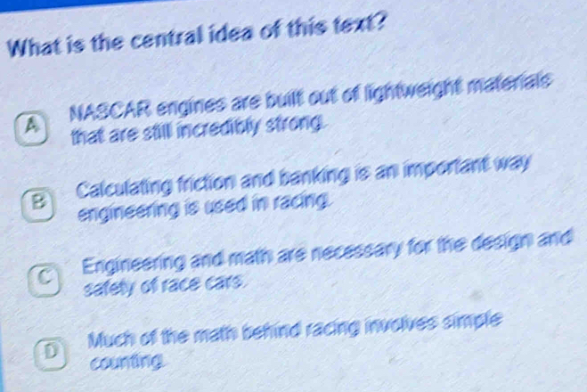 What is the central idea of this text?
A NASCAR engines are built out of lightweight materials
that are still incredibly strong.
Calculating friction and banking is an important way
engineering is used in racing.
C Engineering and math are necessary for the design and
safety of race cars.
D Much of the math behind racing involves simple
counting