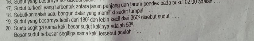 Sudut yang besamya 90°
17. Sudut terkecil yang terbentuk antara jarum panjang dan jarum pendek pada pukul 02,00 adalan . . . 
18. Sebutkan salah satu bangun datar yang memiliki sudut tumpul . . 
19. Sudut yang besarnya lebih dari 180° dan lebih kecil dari 360° disebut sudut . . . 
20. Suatu segitiga sama kaki besar sudut kakinya adalah 53°. 
Besar sudut terbesar segitiga sama kaki tersebut adalah . . .