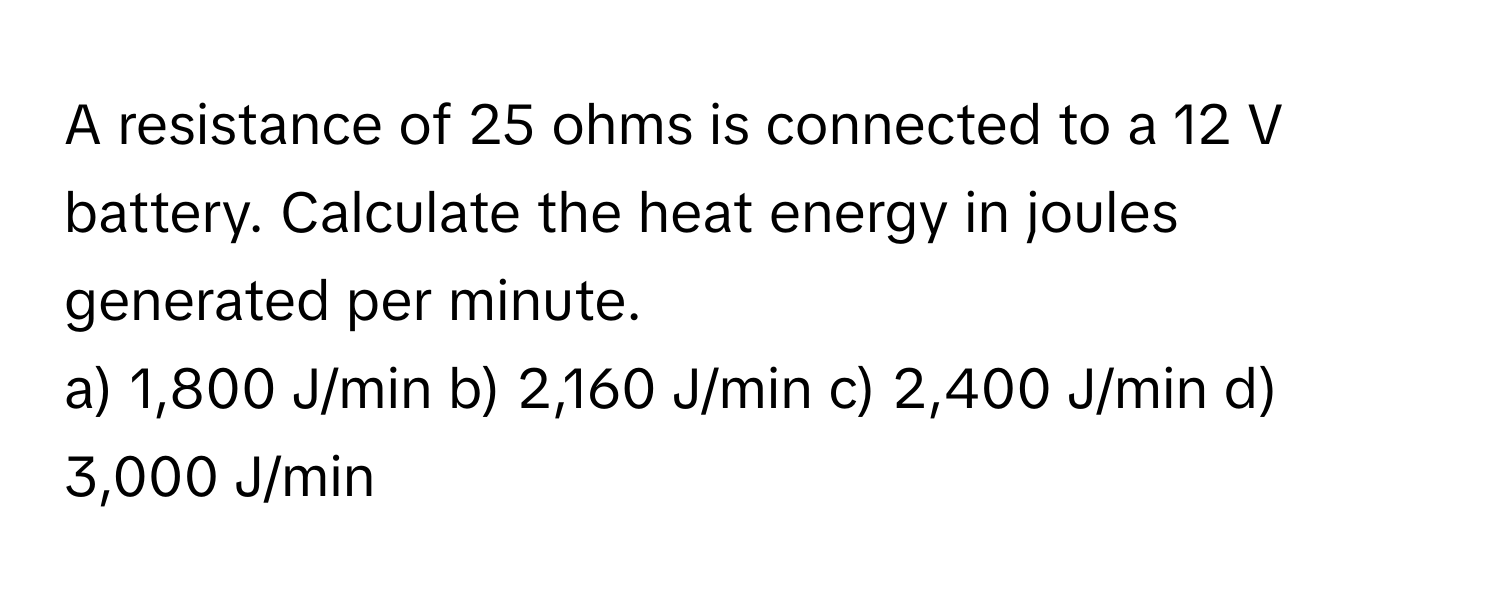 A resistance of 25 ohms is connected to a 12 V battery. Calculate the heat energy in joules generated per minute.

a) 1,800 J/min b) 2,160 J/min c) 2,400 J/min d) 3,000 J/min