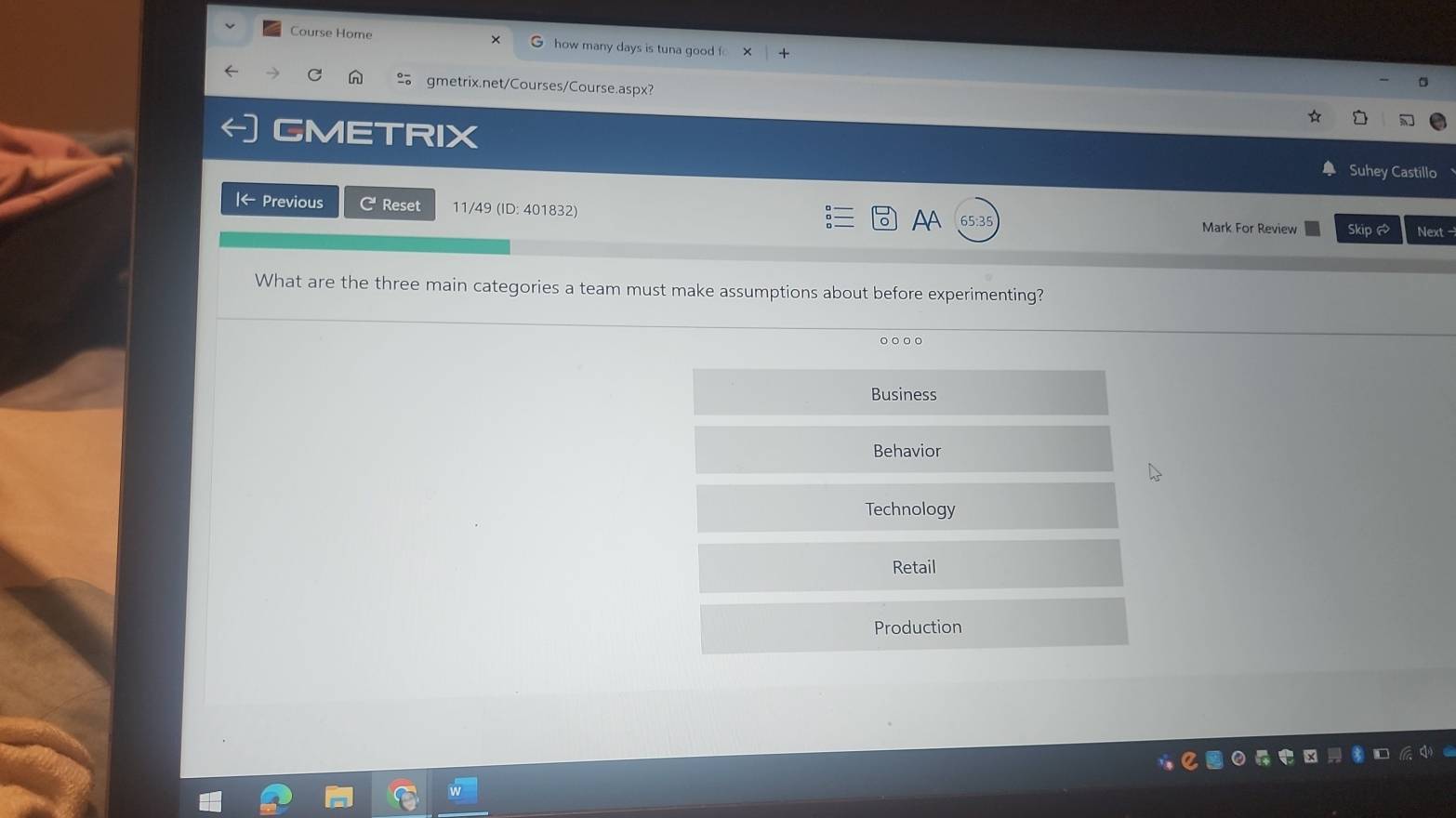 Course Home how many days is tuna good f
gmetrix.net/Courses/Course.aspx?
YRIX
Suhey Castillo
Iarrow Previous C Reset 11/49 (ID: 401832) AA 65.3 Mark For Review Skip Next -
What are the three main categories a team must make assumptions about before experimenting?
。。。。
Business
Behavior
Technology
Retail
Production