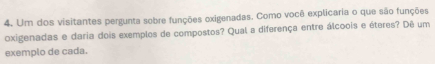 Um dos visitantes pergunta sobre funções oxigenadas. Como você explicaria o que são funções 
oxigenadas e daria dois exemplos de compostos? Qual a diferença entre álcoois e éteres? Dê um 
exemplo de cada.