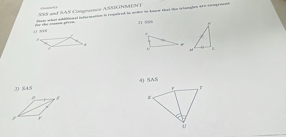 Geometry 
SSS and SAS Congruence ASSIGNMENT 
State what additional information is required in order to know that the triangles are congruent 
for the reason given. 
2) SSS 
1) SSS 
4) SAS 
3) SAS