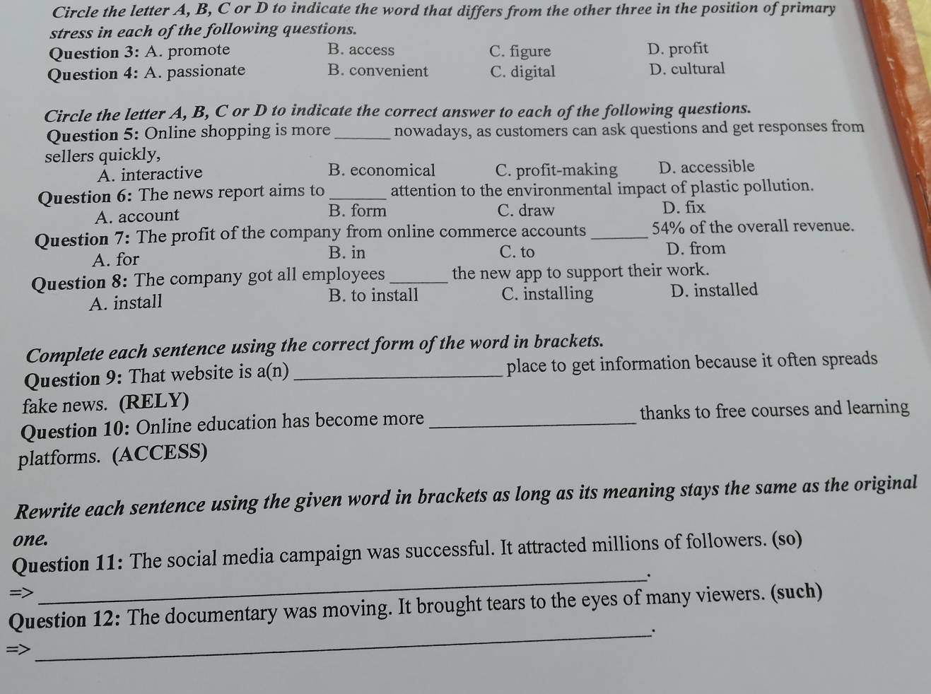 Circle the letter A, B, C or D to indicate the word that differs from the other three in the position of primary
stress in each of the following questions.
Question 3:A . promote B. access C. figure D. profit
Question 4:A . passionate B. convenient C. digital D. cultural
Circle the letter A, B, C or D to indicate the correct answer to each of the following questions.
Question 5: Online shopping is more _nowadays, as customers can ask questions and get responses from
sellers quickly,
A. interactive B. economical C. profit-making D. accessible
Question 6: The news report aims to _attention to the environmental impact of plastic pollution.
B. form
A. account C. draw D. fix
Question 7: The profit of the company from online commerce accounts _ 54% of the overall revenue.
A. for B. in C. to D. from
Question 8: The company got all employees _the new app to support their work.
A. install B. to install C. installing D. installed
Complete each sentence using the correct form of the word in brackets.
Question 9: That website is a(r 1) _place to get information because it often spreads
fake news. (RELY)
Question 10: Online education has become more _thanks to free courses and learning
platforms. (ACCESS)
Rewrite each sentence using the given word in brackets as long as its meaning stays the same as the original
one.
Question 11: The social media campaign was successful. It attracted millions of followers. (so)
_;
=>
Question 12: The documentary was moving. It brought tears to the eyes of many viewers. (such)
=
_