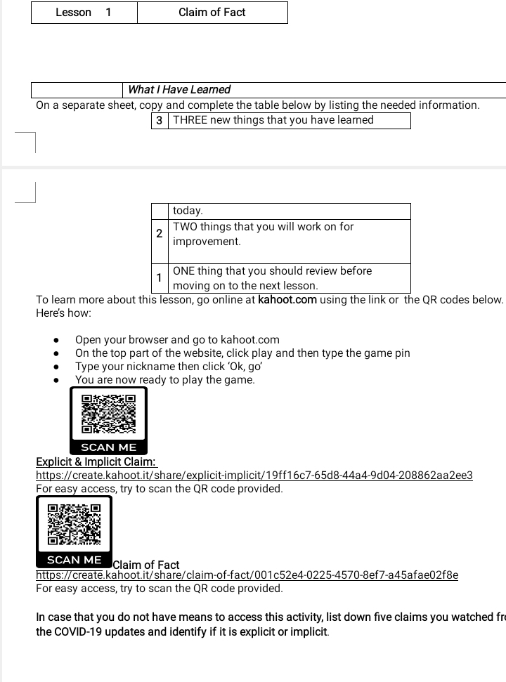 What I Have Learned 
On a separate sheet, copy and complete the table below by listing the needed information. 
3 THREE new things that you have learned 
To learn more about this lesson, go online at kahoot.com using the link or the QR codes below. 
Here's how: 
Open your browser and go to kahoot.com 
On the top part of the website, click play and then type the game pin 
Type your nickname then click ‘Ok, go’ 
You are now ready to play the game. 
SCAN ME 
Explicit & Implicit Claim: 
https://create.kahoot.it/share/explicit-implicit/19ff16c7-65d8-44a4-9d04-208862aa2ee3 
For easy access, try to scan the QR code provided. 
SCAN ME Claim of Fact 
https://create.kahoot.it/share/claim-of-fact/001c52e4-0225-4570-8ef7-a45afae02f8e 
For easy access, try to scan the QR code provided. 
In case that you do not have means to access this activity, list down five claims you watched fre 
the COVID-19 updates and identify if it is explicit or implicit.