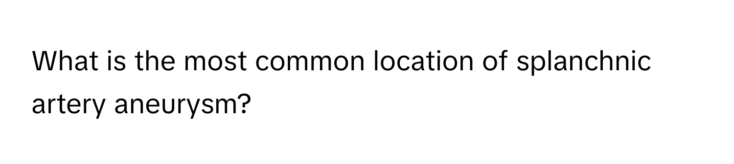 What is the most common location of splanchnic artery aneurysm?