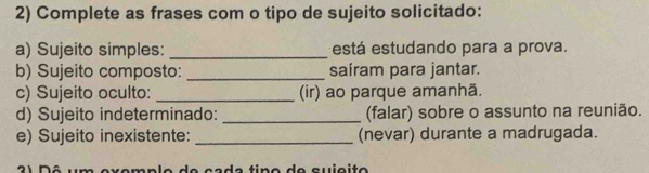 Complete as frases com o tipo de sujeito solicitado: 
a) Sujeito simples: _está estudando para a prova. 
b) Sujeito composto: _saíram para jantar. 
c) Sujeito oculto: _(ir) ao parque amanhã. 
d) Sujeito indeterminado: _(falar) sobre o assunto na reunião. 
e) Sujeito inexistente: _(nevar) durante a madrugada. 
d e ç ç d e tin o d e qu iç i t o