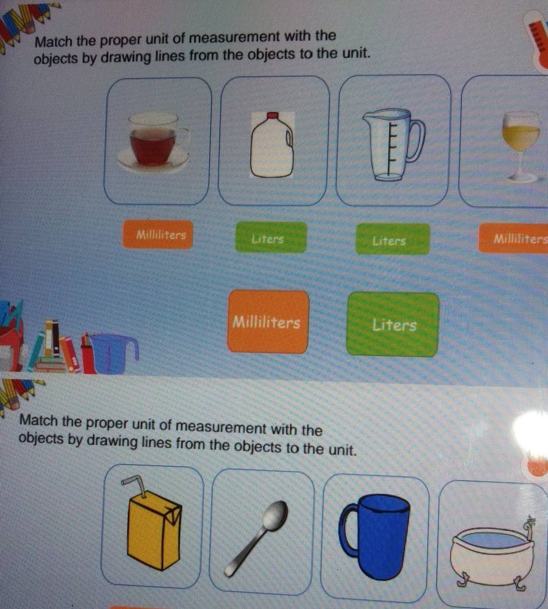 Match the proper unit of measurement with the 
objects by drawing lines from the objects to the unit.
Milliliters Liters Liters
Milliliters Liters
Match the proper unit of measurement with the 
objects by drawing lines from the objects to the unit.