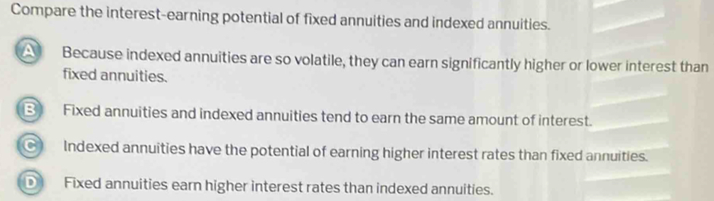 Compare the interest-earning potential of fixed annuities and indexed annuities.
Because indexed annuities are so volatile, they can earn significantly higher or lower interest than
fixed annuities.
B Fixed annuities and indexed annuities tend to earn the same amount of interest.
C Indexed annuities have the potential of earning higher interest rates than fixed annuities.
D Fixed annuities earn higher interest rates than indexed annuities.