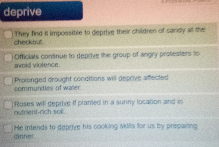 deprive
They find it impossible to deprive their children of candy at the
checkout.
Officials continue to deprive the group of angry protesters to
avoid violence.
Prolonged drought conditions will deprive affected
communities of water.
Roses will deprive if planted in a sunny location and in
nutrient-rich soil.
He intends to deprive his cooking skills for us by preparing
dinner.