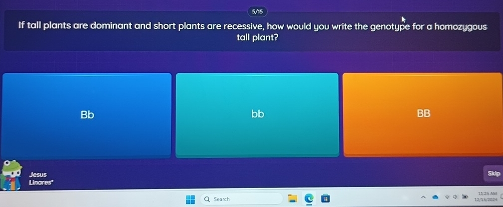 5/15
If tall plants are dominant and short plants are recessive, how would you write the genotype for a homozygous
tall plant?
Bb
bb
Jesus
Skip
Linares'
Search 12/15/2024 11/25 AM