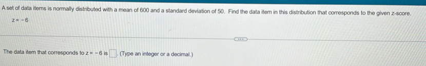 A set of data items is normally distributed with a mean of 600 and a standard deviation of 50. Find the data item in this distribution that corresponds to the given z-score.
z=-6
The data item that corresponds to z=-6 is □. (Type an integer or a decimal.)