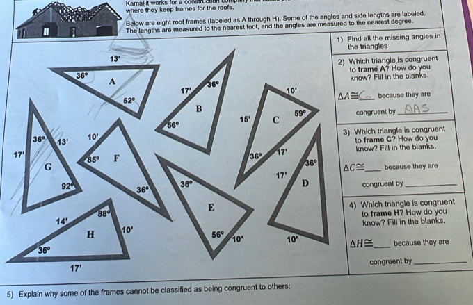 Kamaljit works for a construction company 
where they keep frames for the roofs.
Below are eight roof frames (labeled as A through H). Some of the angles and side lengths are labeled.
'
The lengths are measured to the nearest foot, and the angles are measured to the nearest degree.
1) Find all the missing angles in
the triangles
2) Which triangle_is congruent
to frame A? How do you
know? Fill in the blanks.
△ A≌ _because they are
congruent by_
3) Which triangle is congruent
to frame C? How do you
know? Fill in the blanks.
because they are
△ C≌ _
congruent by_
4) Which triangle is congruent
to frame H? How do you
know? Fill in the blanks.
△ H≌ _ because they are
congruent by_
5) Explain why some of the frames cannot be classified as being congruent to others: