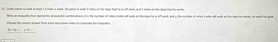 Leslie wants to walk at least 15 miles a week. He plans to walk 5 miles on the days that he is off work, and 3 miles on the days that he works. 
Write an inequality that represents all possible combinations of x, the number of miles Leslie will walk on the days he is off work, and y, the number of miles Leslie will walk on the days he works, to reach his goal. 
Choose the correct answer from each drop-down menu to complete the inequality
5x+3y=215=