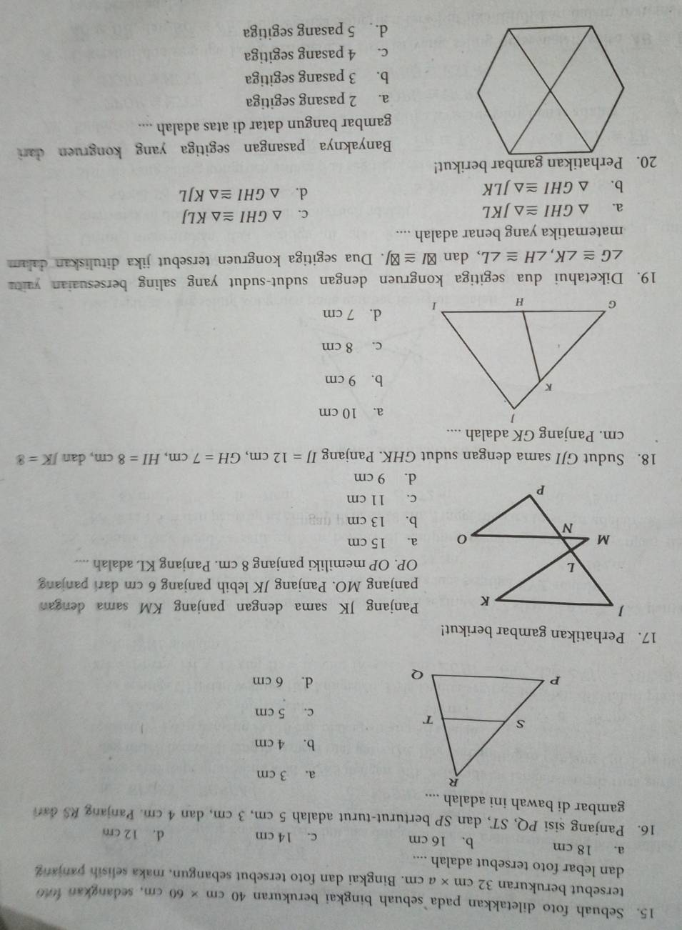 Sebuah foto diletakkan pada sebuah bingkai berukuran 40cm* 60cm , sedangkan foto
tersebut berukuran 32cm* acm. Bingkai dan foto tersebut sebangun, maka selisih panjang
dan lebar foto tersebut adalah ....
a. 18 cm b. 16 cm c. 14 cm d. 12 cm
16. Panjang sisi PQ, ST, dan SP berturut-turut adalah 5 cm, 3 cm, dan 4 cm. Panjang RS dan
gambar di bawah ini adalah ....
a. 3 cm
b. 4 cm
c. 5 cm
d. 6 cm
17. Perhatikan gambar berikut!
Panjang JK sama dengan panjang KM sama denga
panjang MO. Panjang JK lebih panjang 6 cm dari panjang
OP. OP memiliki panjang 8 cm. Panjang KL adalah ....
a. 15 cm
b. 13 cm
c. 11 cm
d. 9 cm
18. Sudut GJI sama dengan sudut GHK. Panjang IJ=12cm,GH=7cm,HI=8cm , dan JK=8
cm. Panjang GK adalah ....
a. 10 cm
b. 9 cm
c. 8 cm
d. 7 cm
19. Diketahui dua segitiga kongruen dengan sudut-sudut yang saling bersesuaian yaitu
∠ G≌ ∠ K,∠ H≌ ∠ L , dan boxed XI≌ boxed ZJ. Dua segitiga kongruen tersebut jika dituliskan dalam
matematika yang benar adalah ....
a. △ GHI≌ △ JKL
C. △ GHI≌ △ KLJ
b. △ GHI≌ △ JLK
d. △ GHI≌ △ KJL
20. Perhatikan gambar berikut!
Banyaknya pasangan segitiga yang kongruen dari
gambar bangun datar di atas adalah ....
a. 2 pasang segitiga
b. 3 pasang segitiga
c. 4 pasang segitiga
d. 5 pasang segitiga